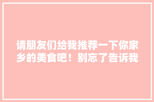 请朋友们给我推荐一下你家乡的美食吧！别忘了告诉我你家乡在哪里，地方小吃特产 请朋友们给我推荐一下你家乡的美食吧！别忘了告诉我你家乡在哪里，地方小吃特产 健康建议
