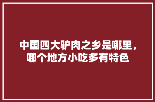 中国四大驴肉之乡是哪里，哪个地方小吃多有特色 中国四大驴肉之乡是哪里，哪个地方小吃多有特色 美食推荐
