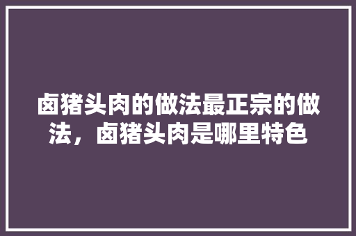 卤猪头肉的做法最正宗的做法，卤猪头肉是哪里特色 卤猪头肉的做法最正宗的做法，卤猪头肉是哪里特色 家居窍门