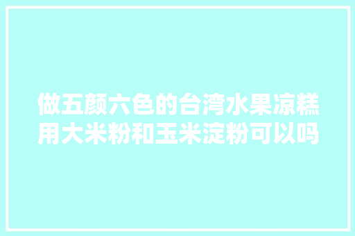 做五颜六色的台湾水果凉糕用大米粉和玉米淀粉可以吗，凉糕是哪里的小吃 做五颜六色的台湾水果凉糕用大米粉和玉米淀粉可以吗，凉糕是哪里的小吃 美食推荐