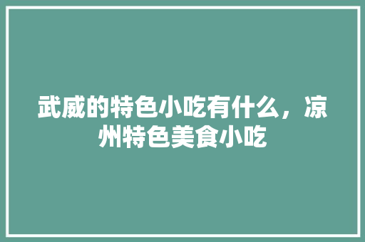 武威的特色小吃有什么，凉州特色美食小吃 武威的特色小吃有什么，凉州特色美食小吃 生活指南