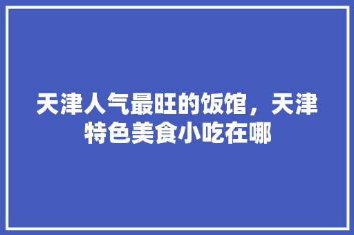 天津人气最旺的饭馆，天津特色美食小吃在哪 天津人气最旺的饭馆，天津特色美食小吃在哪 家居窍门