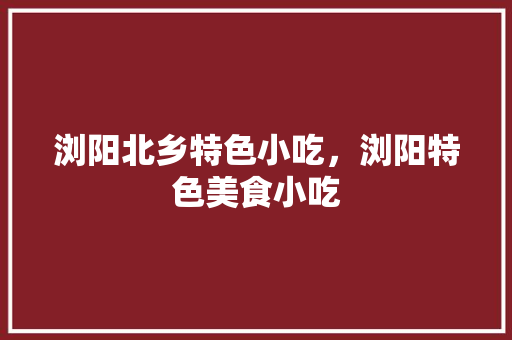 浏阳北乡特色小吃，浏阳特色美食小吃 浏阳北乡特色小吃，浏阳特色美食小吃 美食推荐