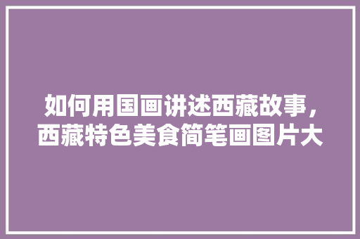 如何用国画讲述西藏故事，西藏特色美食简笔画图片大全 如何用国画讲述西藏故事，西藏特色美食简笔画图片大全 旅行资讯