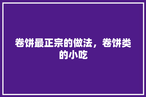 卷饼最正宗的做法，卷饼类的小吃 卷饼最正宗的做法，卷饼类的小吃 家居窍门