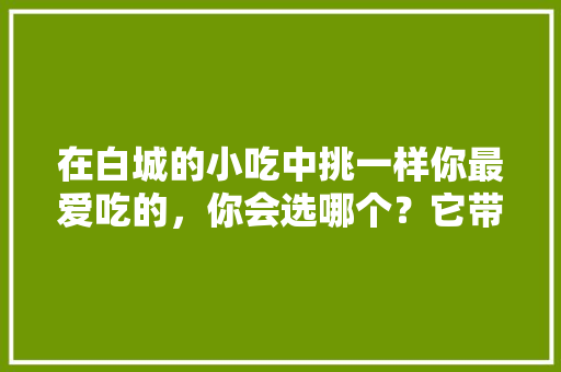 在白城的小吃中挑一样你最爱吃的，你会选哪个？它带给你的回忆是什么，吉林白城的最著名的小吃 在白城的小吃中挑一样你最爱吃的，你会选哪个？它带给你的回忆是什么，吉林白城的最著名的小吃 旅行资讯