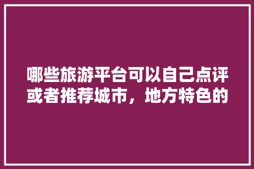哪些旅游平台可以自己点评或者推荐城市，地方特色的小吃作文