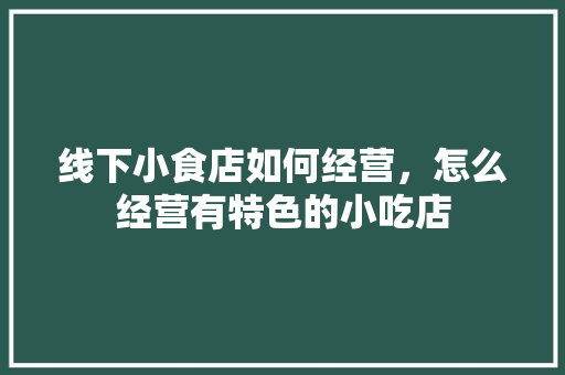 线下小食店如何经营，怎么经营有特色的小吃店 线下小食店如何经营，怎么经营有特色的小吃店 旅行资讯