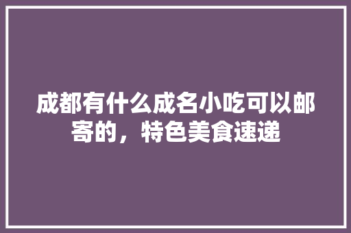 成都有什么成名小吃可以邮寄的,特色美食速递 美食推荐 成都有什么成名小吃可以邮寄的,特色美食速递 成都有什么成名小吃可以邮寄的,特色美食速递 美食推荐