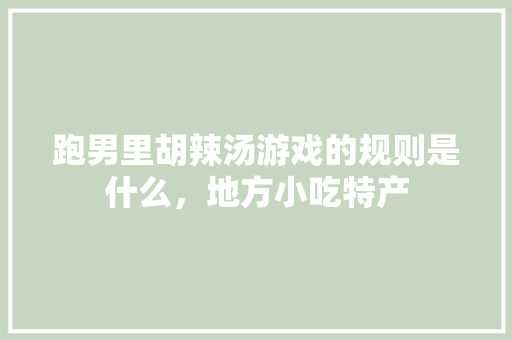 跑男里胡辣汤游戏的规则是什么，地方小吃特产 跑男里胡辣汤游戏的规则是什么，地方小吃特产 美食推荐