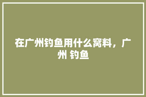在广州钓鱼用什么窝料，广州 钓鱼 在广州钓鱼用什么窝料，广州 钓鱼 旅行资讯