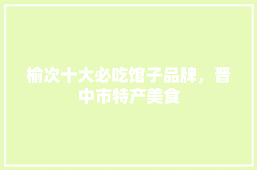 榆次十大必吃馆子品牌，晋中市特产美食 榆次十大必吃馆子品牌，晋中市特产美食 家居窍门