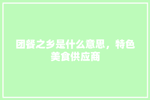 团餐之乡是什么意思，特色美食供应商 团餐之乡是什么意思，特色美食供应商 旅行资讯