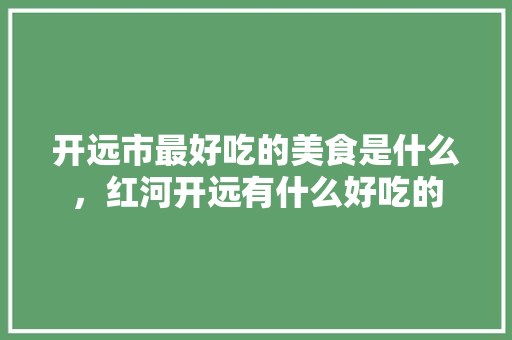 开远市最好吃的美食是什么，红河开远有什么好吃的 开远市最好吃的美食是什么，红河开远有什么好吃的 生活指南