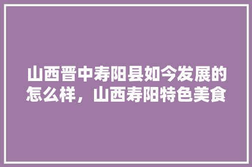 山西晋中寿阳县如今发展的怎么样，山西寿阳特色美食 山西晋中寿阳县如今发展的怎么样，山西寿阳特色美食 旅行资讯