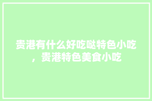 贵港有什么好吃哒特色小吃，贵港特色美食小吃 贵港有什么好吃哒特色小吃，贵港特色美食小吃 家居窍门