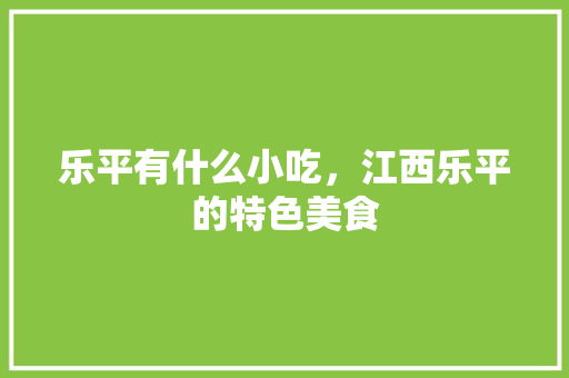 乐平有什么小吃，江西乐平的特色美食 乐平有什么小吃，江西乐平的特色美食 旅行资讯