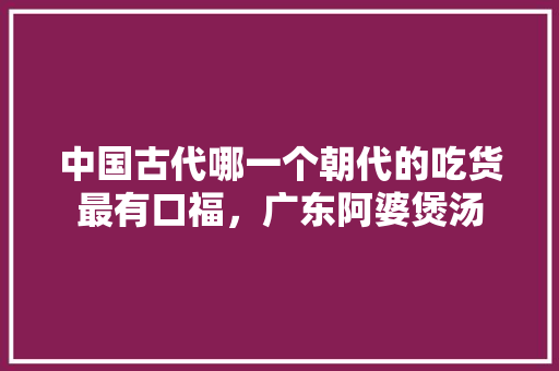 中国古代哪一个朝代的吃货最有口福，广东阿婆煲汤 中国古代哪一个朝代的吃货最有口福，广东阿婆煲汤 生活指南