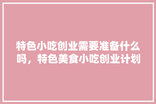 特色小吃创业需要准备什么吗，特色美食小吃创业计划书 特色小吃创业需要准备什么吗，特色美食小吃创业计划书 健康建议