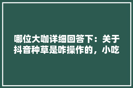 哪位大咖详细回答下：关于抖音种草是咋操作的，小吃怎么在抖音上推广 哪位大咖详细回答下：关于抖音种草是咋操作的，小吃怎么在抖音上推广 生活指南