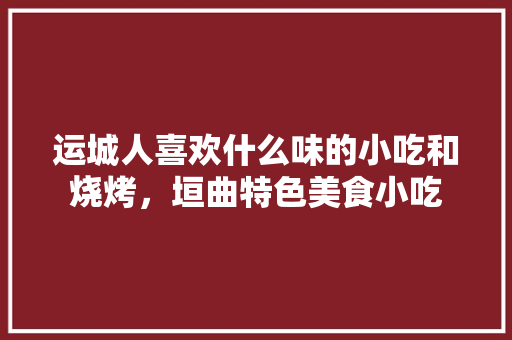 运城人喜欢什么味的小吃和烧烤，垣曲特色美食小吃 运城人喜欢什么味的小吃和烧烤，垣曲特色美食小吃 健康建议