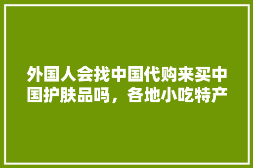 外国人会找中国代购来买中国护肤品吗，各地小吃特产 外国人会找中国代购来买中国护肤品吗，各地小吃特产 美食推荐