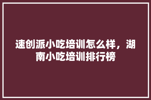 速创派小吃培训怎么样，湖南小吃培训排行榜 速创派小吃培训怎么样，湖南小吃培训排行榜 家居窍门