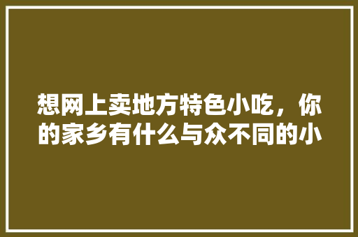 想网上卖地方特色小吃，你的家乡有什么与众不同的小吃吗，寻找当地特色美食 想网上卖地方特色小吃，你的家乡有什么与众不同的小吃吗，寻找当地特色美食 健康建议