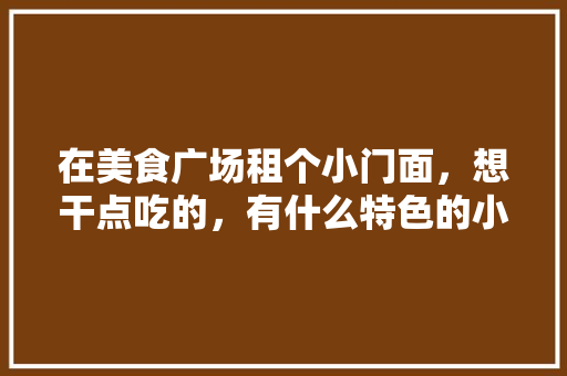 在美食广场租个小门面，想干点吃的，有什么特色的小吃推荐，卖小吃的地方叫什么 在美食广场租个小门面，想干点吃的，有什么特色的小吃推荐，卖小吃的地方叫什么 家居窍门