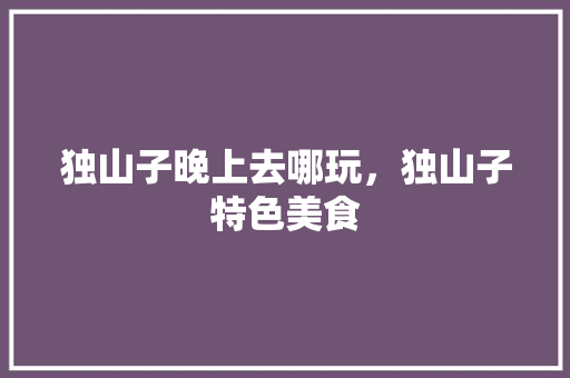 独山子晚上去哪玩，独山子特色美食 独山子晚上去哪玩，独山子特色美食 美食推荐