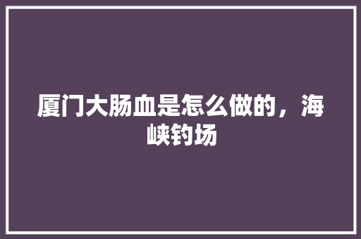 厦门大肠血是怎么做的，海峡钓场 厦门大肠血是怎么做的，海峡钓场 健康建议