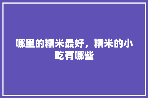 哪里的糯米最好，糯米的小吃有哪些 哪里的糯米最好，糯米的小吃有哪些 健康建议