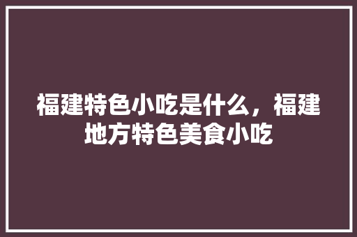 福建特色小吃是什么，福建地方特色美食小吃 福建特色小吃是什么，福建地方特色美食小吃 美食推荐