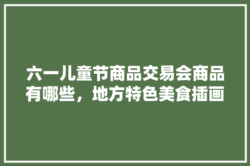 六一儿童节商品交易会商品有哪些，地方特色美食插画 六一儿童节商品交易会商品有哪些，地方特色美食插画 美食推荐