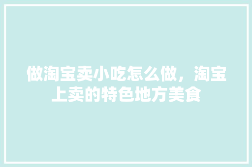 做淘宝卖小吃怎么做，淘宝上卖的特色地方美食 做淘宝卖小吃怎么做，淘宝上卖的特色地方美食 旅行资讯