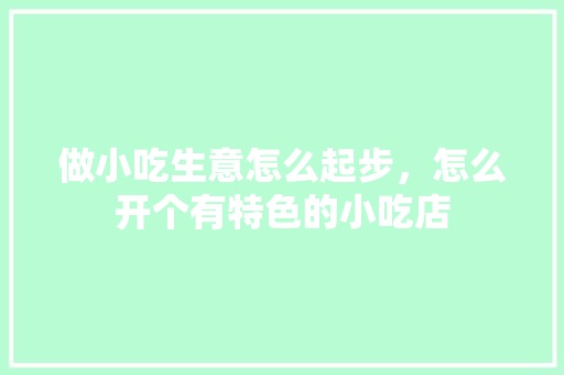 做小吃生意怎么起步，怎么开个有特色的小吃店 做小吃生意怎么起步，怎么开个有特色的小吃店 生活指南