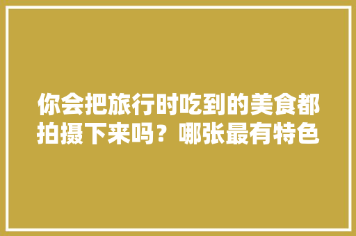 你会把旅行时吃到的美食都拍摄下来吗？哪张最有特色，全国各地小吃特产