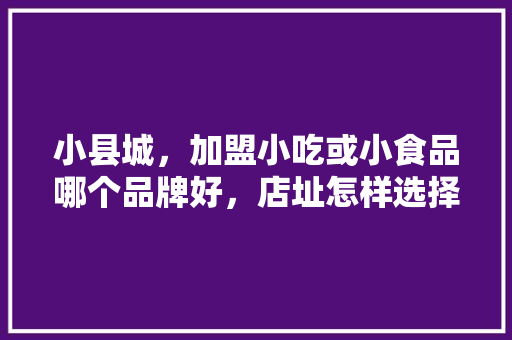小县城，加盟小吃或小食品哪个品牌好，店址怎样选择，福建著名小吃加盟 小县城，加盟小吃或小食品哪个品牌好，店址怎样选择，福建著名小吃加盟 生活指南