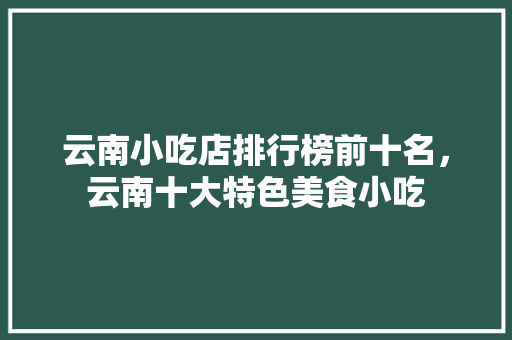 云南小吃店排行榜前十名，云南十大特色美食小吃 云南小吃店排行榜前十名，云南十大特色美食小吃 生活指南