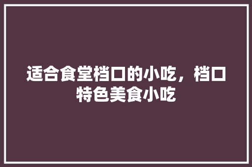 适合食堂档口的小吃，档口特色美食小吃 适合食堂档口的小吃，档口特色美食小吃 生活指南