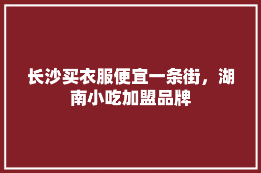 长沙买衣服便宜一条街，湖南小吃加盟品牌