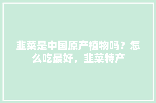 韭菜是中国原产植物吗？怎么吃最好，韭菜特产 韭菜是中国原产植物吗？怎么吃最好，韭菜特产 健康建议