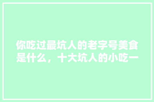 你吃过最坑人的老字号美食是什么，十大坑人的小吃一条街 你吃过最坑人的老字号美食是什么，十大坑人的小吃一条街 健康建议