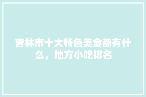 吉林市十大特色美食都有什么，地方小吃排名 吉林市十大特色美食都有什么，地方小吃排名 家居窍门