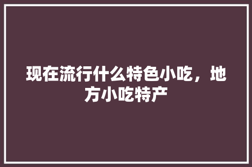 现在流行什么特色小吃，地方小吃特产