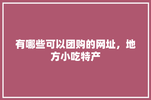 有哪些可以团购的网址，地方小吃特产 有哪些可以团购的网址，地方小吃特产 美食推荐