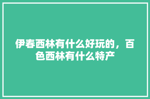 伊春西林有什么好玩的，百色西林有什么特产 伊春西林有什么好玩的，百色西林有什么特产 生活指南