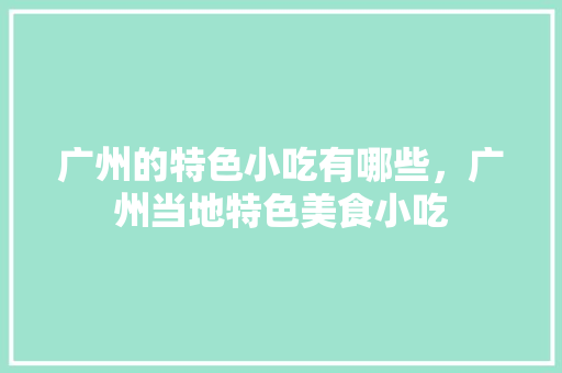 广州的特色小吃有哪些，广州当地特色美食小吃 广州的特色小吃有哪些，广州当地特色美食小吃 家居窍门