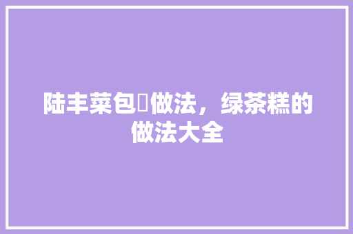 陆丰菜包粿做法，绿茶糕的做法大全 陆丰菜包粿做法，绿茶糕的做法大全 家居窍门