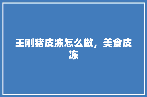 王刚猪皮冻怎么做，美食皮冻 王刚猪皮冻怎么做，美食皮冻 健康建议
